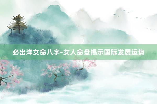 必出洋女命八字-女人命盘揭示国际发展运势